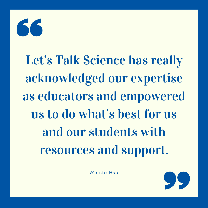 Quote from Winnie Hsu: Let’s Talk Science has really acknowledged our expertise as educators and empowered us to do what’s best for us and our students with resources and support.